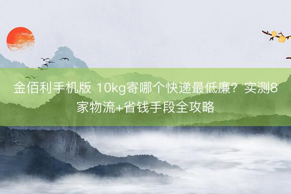 金佰利手机版 10kg寄哪个快递最低廉？实测8家物流+省钱手段全攻略