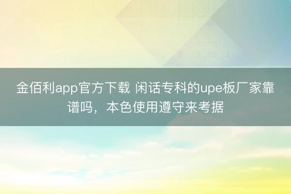金佰利app官方下载 闲话专科的upe板厂家靠谱吗，本色使用遵守来考据