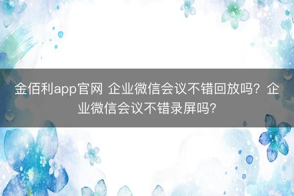 金佰利app官网 企业微信会议不错回放吗？企业微信会议不错录屏吗？