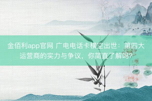 金佰利app官网 广电电话卡横空出世：第四大运营商的实力与争议，你简直了解吗？