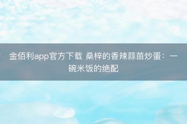 金佰利app官方下载 桑梓的香辣蒜苗炒蛋：一碗米饭的绝配