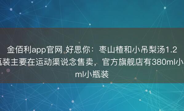 金佰利app官网 好思你：枣山楂和小吊梨汤1.25L瓶装主要在运动渠说念售卖，官方旗舰店有380ml小瓶装