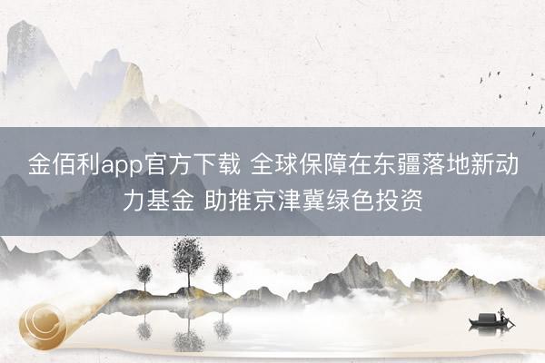 金佰利app官方下载 全球保障在东疆落地新动力基金 助推京津冀绿色投资