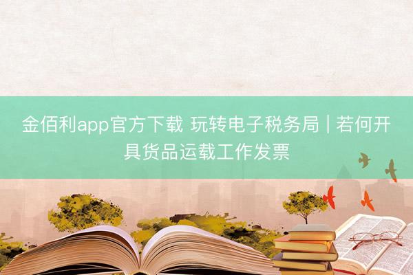 金佰利app官方下载 玩转电子税务局 | 若何开具货品运载工作发票