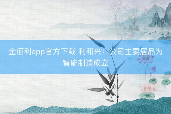 金佰利app官方下载 利和兴：公司主要居品为智能制造成立