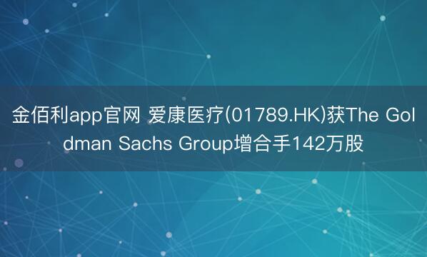 金佰利app官网 爱康医疗(01789.HK)获The Goldman Sachs Group增合手142万股