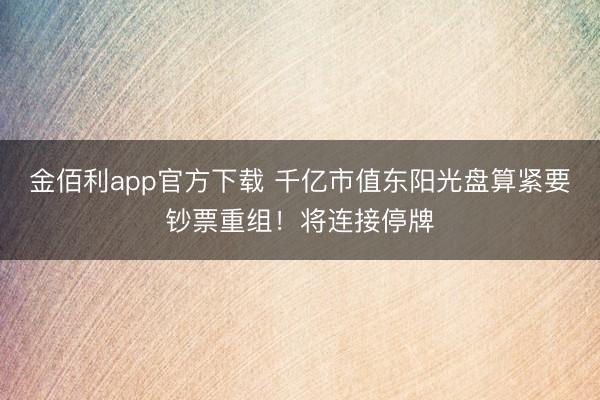 金佰利app官方下载 千亿市值东阳光盘算紧要钞票重组！将连接停牌