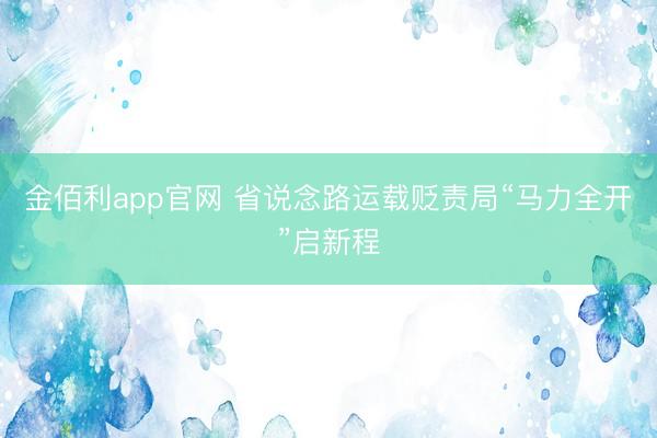 金佰利app官网 省说念路运载贬责局“马力全开”启新程