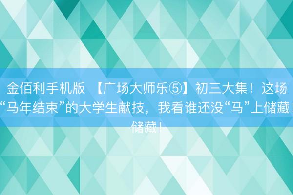 金佰利手机版 【广场大师乐⑤】初三大集！这场“马年结束”的大学生献技，我看谁还没“马”上储藏！