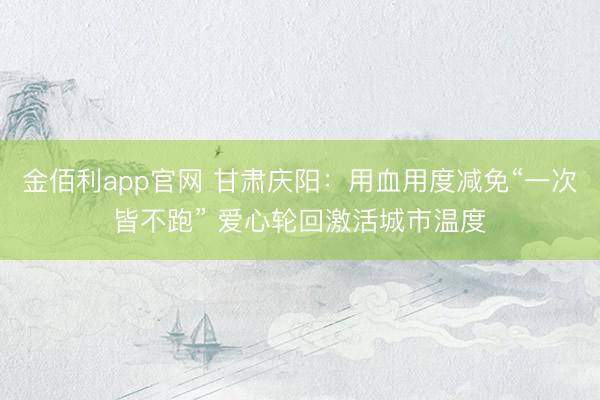 金佰利app官网 甘肃庆阳：用血用度减免“一次皆不跑” 爱心轮回激活城市温度