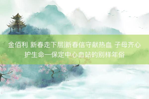 金佰利 新春走下层|新春信守献热血 子母齐心护生命—保定中心血站的别样年俗