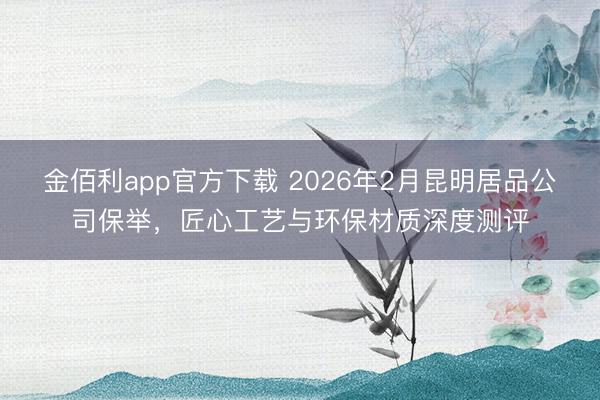 金佰利app官方下载 2026年2月昆明居品公司保举，匠心工艺与环保材质深度测评