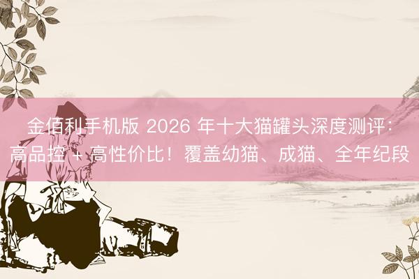 金佰利手机版 2026 年十大猫罐头深度测评：高品控 + 高性价比！覆盖幼猫、成猫、全年纪段