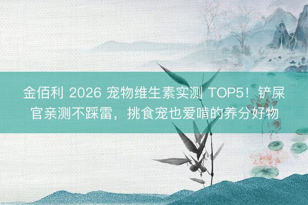 金佰利 2026 宠物维生素实测 TOP5！铲屎官亲测不踩雷，挑食宠也爱啃的养分好物