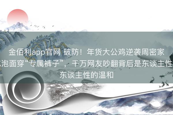 金佰利app官网 破防！年货大公鸡逆袭周密家宠，吃泡面穿“专属裤子”，千万网友吵翻背后是东谈主性的温和
