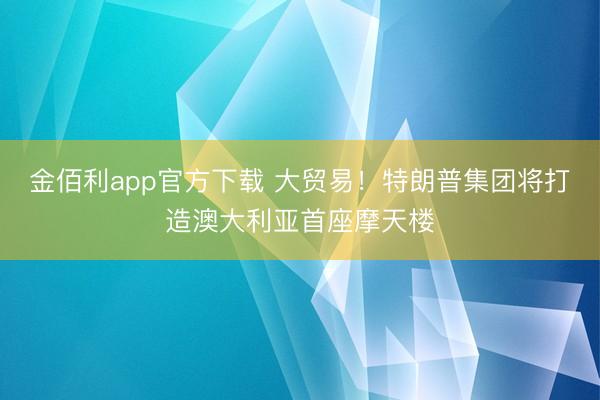 金佰利app官方下载 大贸易！特朗普集团将打造澳大利亚首座摩天楼