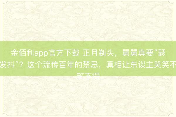 金佰利app官方下载 正月剃头，舅舅真要“瑟瑟发抖”？这个流传百年的禁忌，真相让东谈主哭笑不得