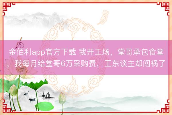 金佰利app官方下载 我开工场，堂哥承包食堂，我每月给堂哥6万采购费，工东谈主却闯祸了