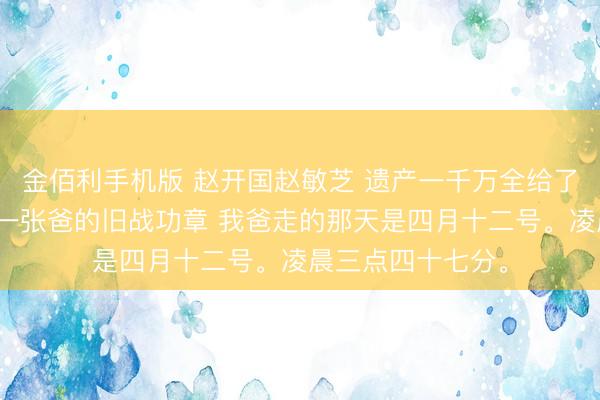 金佰利手机版 赵开国赵敏芝 遗产一千万全给了哥哥，我只分到一张爸的旧战功章 我爸走的那天是四月十二号。凌晨三点四十七分。