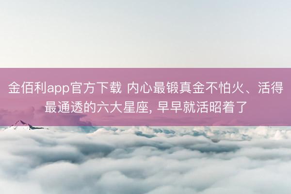 金佰利app官方下载 内心最锻真金不怕火、活得最通透的六大星座， 早早就活昭着了